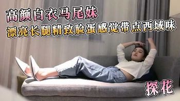 探花系列-高颜白衣马尾妹漂亮长腿精致脸蛋感觉带点西域味