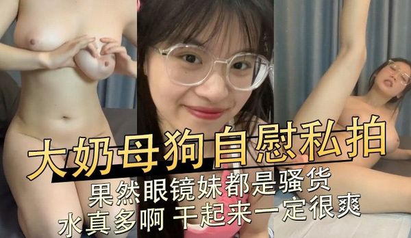 大奶母狗自慰私拍,果然眼镜妹都是骚货,水真多啊干起来一定很爽