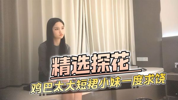 精选探花鸡巴太大短裙小妹一度招架不了求饶