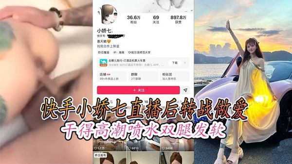 快手小娇七直播后转战做爱干得高潮喷水双腿发软